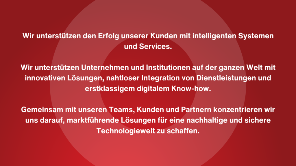Leitbild BCE:
"Wir unterstützen den Erfolg unserer Kunden mit intelligenten Systemen und Services.

Wir unterstützen Unternehmen und Institutionen auf der ganzen Welt mit innovativen Lösungen, nahtloser Integration von Dienstleistungen und erstklassigem digitalem Know-how.

Gemeinsam mit unseren Teams, Kunden und Partnern konzentrieren wir uns darauf, marktführende Lösungen für eine nachhaltige und sichere Technologiewelt zu schaffen."